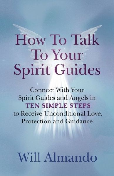 How To Talk To Your Spirit Guides: Ten Simple Steps to Receive Unconditional Love, Protection, and Support in Every Area of Your Life and Unleash Your Ultimate Potential