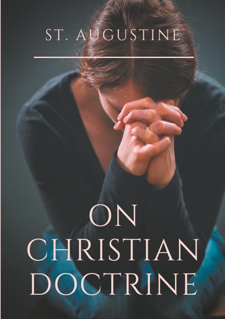 St. Augustine : On Christian Doctrine: A compend of exegetical theology to guide the Christians in the interpretation of the Sacred Scriptures