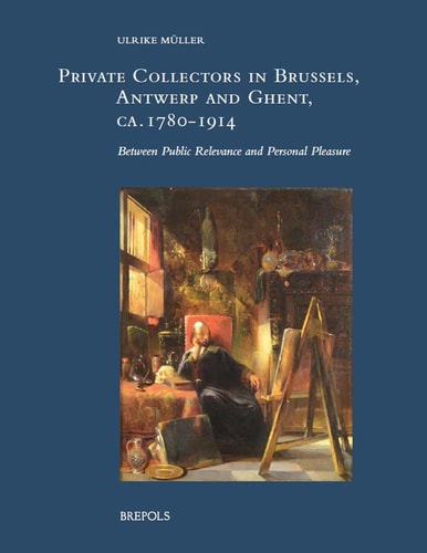 Private Collectors in Brussels, Antwerp and Ghent, Ca. 1780-1914 Between Public Relevance and Personal Pleasure