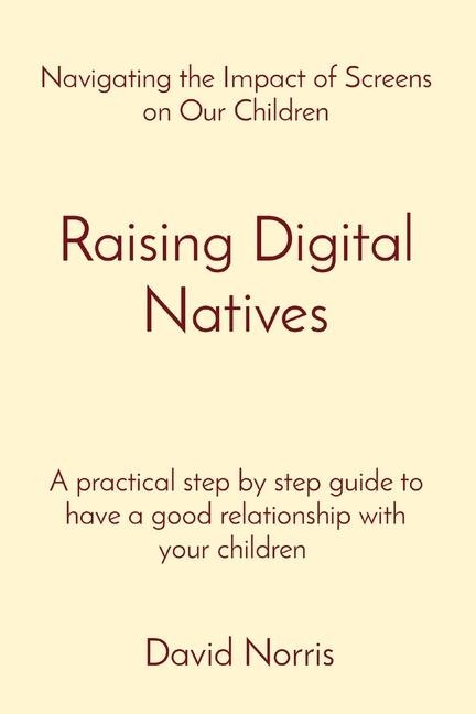 Raising Digital Natives: Navigating the Impact of Screens on Our Children           A practical step by step guide to have a good relationship with your children