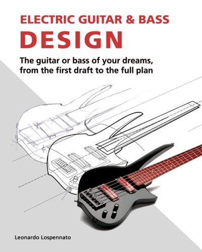 Electric Guitar & Bass Design The Guitar Or Bass of Your Dreams, from the First Draft to the Full Plan