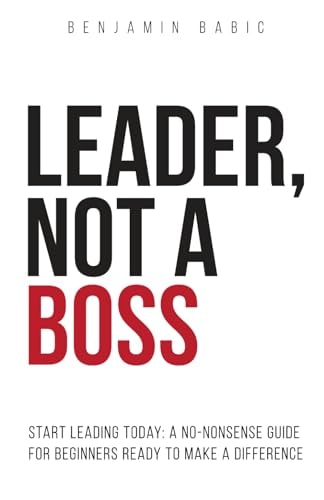 Leader, Not a Boss Start Leading Today: A No-Nonsense Guide for Beginners Ready to Make a Difference