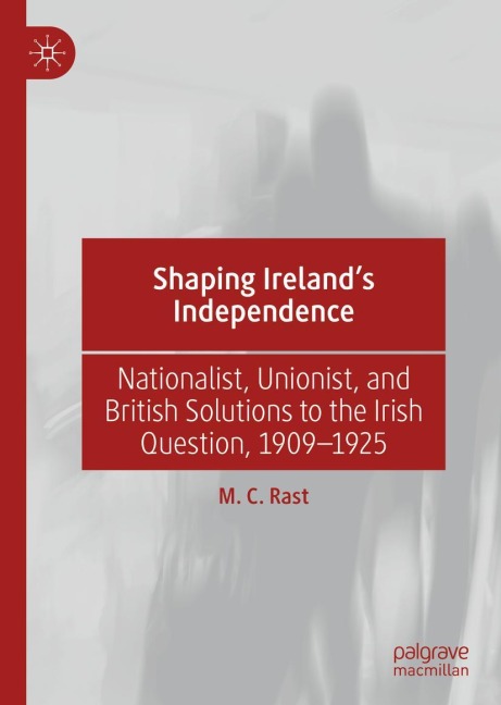 Shaping Irelands Independence: Nationalist, Unionist, and British Solutions to the Irish Question, 1909-1925