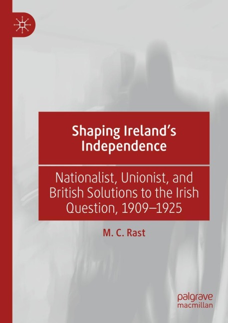 Shaping Irelands Independence: Nationalist, Unionist, and British Solutions to the Irish Question, 1909-1925