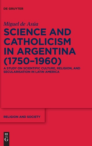 Science and Catholicism in Argentina (1750-1960) A Study on Scientific Culture, Religion, and Secularisation in Latin America
