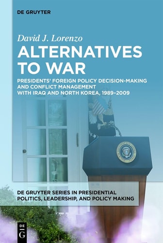 Alternatives to War - Presidents' Foreign Policy Decision-Making and Conflict Management with Iraq and North Korea, 1989-2009