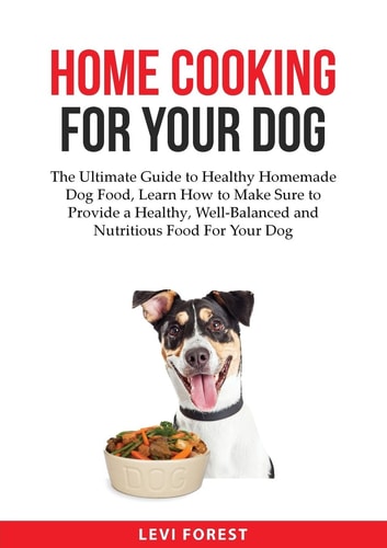 Home Cooking for Your Dog The Ultimate Guide to Healthy Homemade Dog Food, Learn How to Make Sure to Provide a Healthy, Well-Balanced and Nutritious Food For Your Dog