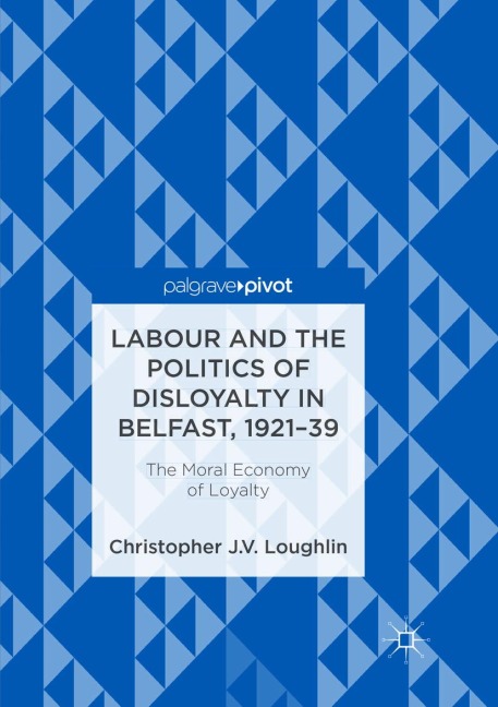 Labour and the Politics of Disloyalty in Belfast, 1921-39: The Moral Economy of Loyalty