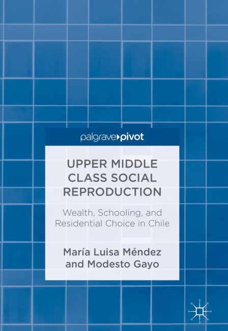 Upper Middle Class Social Reproduction: Wealth, Schooling, and Residential Choice in Chile