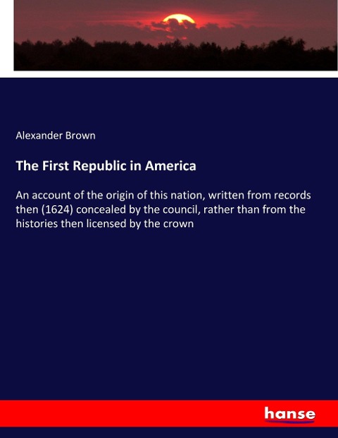 The First Republic in America: An account of the origin of this nation, written from records then (1624) concealed by the council, rather than from the histories then licensed by the crown
