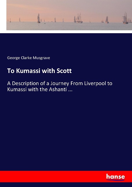 To Kumassi with Scott: A Description of a Journey From Liverpool to Kumassi with the Ashanti ...