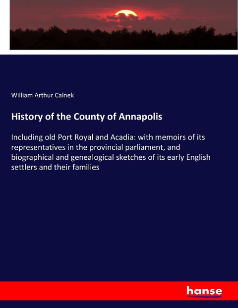 History of the County of Annapolis: Including old Port Royal and Acadia: with memoirs of its representatives in the provincial parliament, and biographical and genealogical sketches of its early English settlers and their families