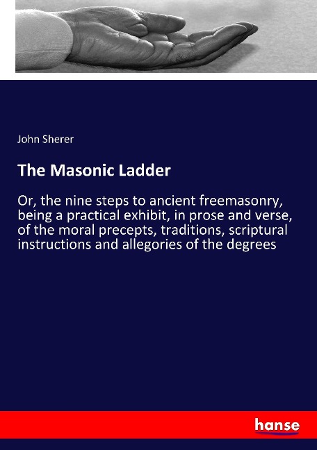 The Masonic Ladder: Or, the nine steps to ancient freemasonry, being a practical exhibit, in prose and verse, of the moral precepts, traditions, scriptural instructions and allegories of the degrees