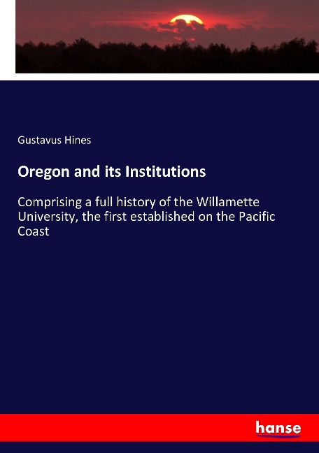 Oregon and its Institutions: Comprising a full history of the Willamette University, the first established on the Pacific Coast