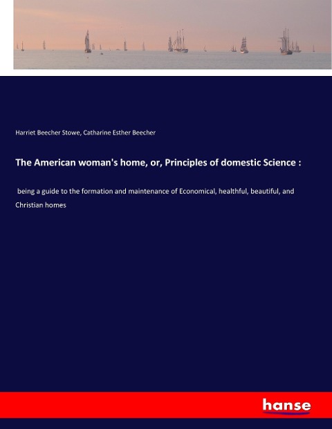 The American woman's home, or, Principles of domestic Science :: being a guide to the formation and maintenance of Economical, healthful, beautiful, and Christian homes