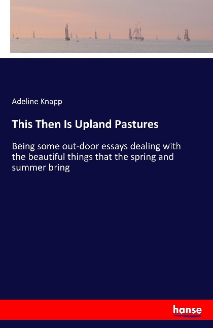 This Then Is Upland Pastures: Being some out-door essays dealing with the beautiful things that the spring and summer bring
