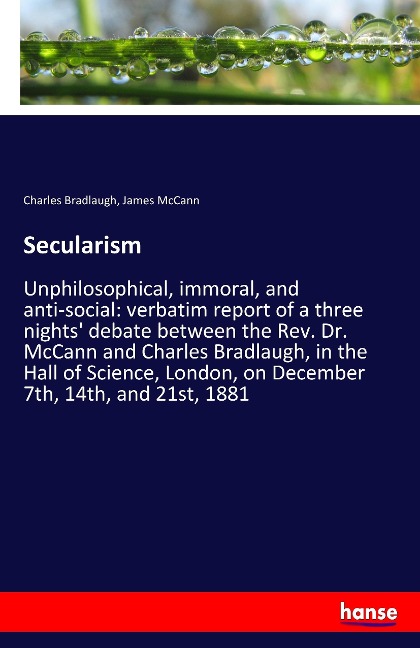 Secularism: Unphilosophical, immoral, and anti-social: verbatim report of a three nights debate between the Rev. Dr. McCann and Charles Bradlaugh, in the Hall of Science, London, on December 7th, 14th, and 21st, 1881