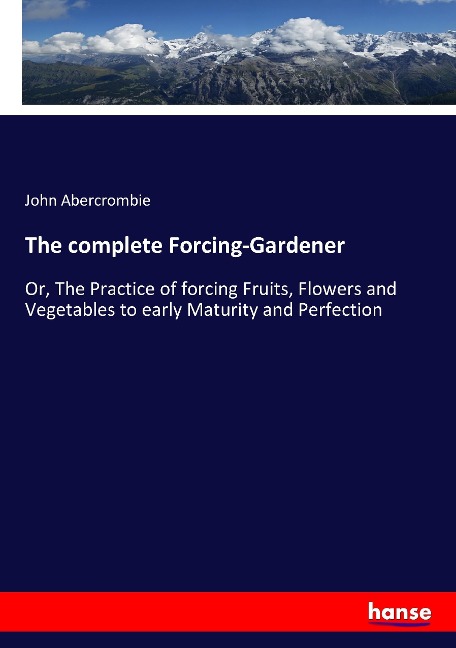 The complete Forcing-Gardener: Or, The Practice of forcing Fruits, Flowers and Vegetables to early Maturity and Perfection