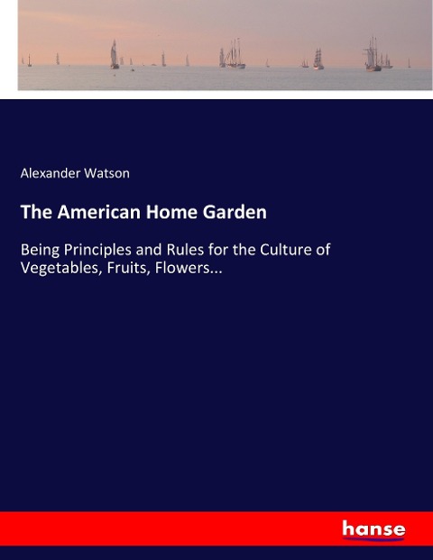 The American Home Garden: Being Principles and Rules for the Culture of Vegetables, Fruits, Flowers...