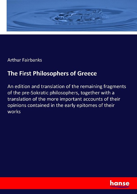 The First Philosophers of Greece: An edition and translation of the remaining fragments of the pre-Sokratic philosophers, together with a translation of the more important accounts of their opinions contained in the early epitomes of their works