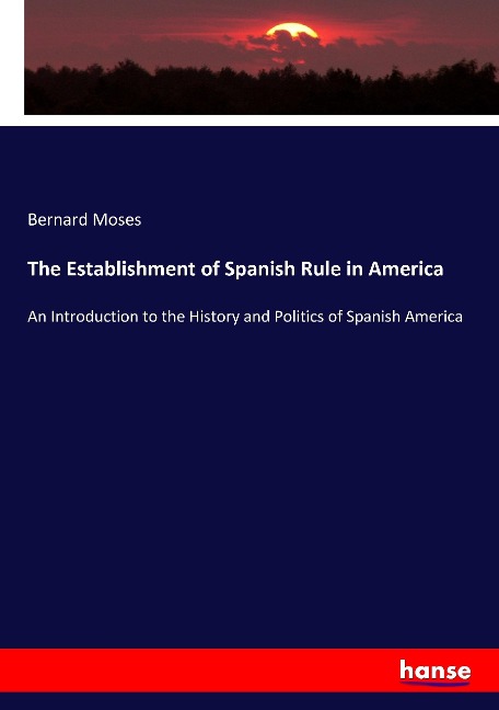 The Establishment of Spanish Rule in America: An Introduction to the History and Politics of Spanish America