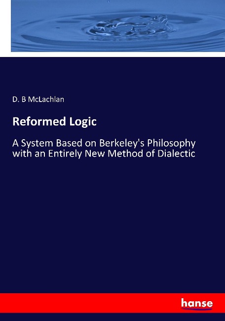 Reformed Logic: A System Based on Berkeleys Philosophy with an Entirely New Method of Dialectic