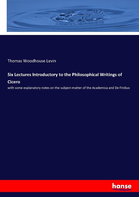 Six Lectures Introductory to the Philosophical Writings of Cicero: with some explanatory notes on the subject-matter of the Academica and De Finibus