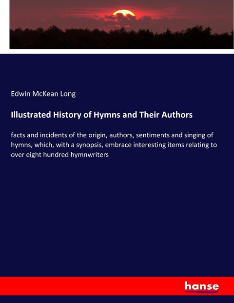 Illustrated History of Hymns and Their Authors: facts and incidents of the origin, authors, sentiments and singing of hymns, which, with a synopsis, embrace interesting items relating to over eight hundred hymnwriters