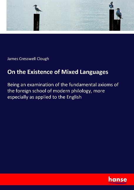 On the Existence of Mixed Languages: Being an examination of the fundamental axioms of the foreign school of modern philology, more especially as applied to the English