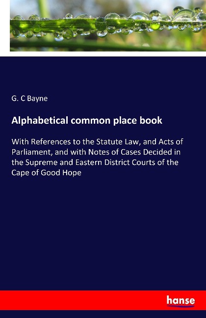 Alphabetical common place book: With References to the Statute Law, and Acts of Parliament, and with Notes of Cases Decided in the Supreme and Eastern District Courts of the Cape of Good Hope