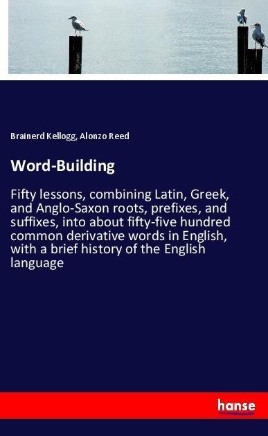 Word-Building: Fifty lessons, combining Latin, Greek, and Anglo-Saxon roots, prefixes, and suffixes, into about fifty-five hundred common derivative words in English, with a brief history of the English language