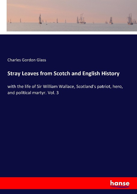 Stray Leaves from Scotch and English History: with the life of Sir William Wallace, Scotlands patriot, hero, and political martyr. Vol. 3