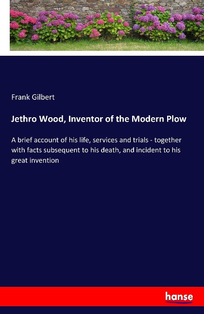 Jethro Wood, Inventor of the Modern Plow: A brief account of his life, services and trials - together with facts subsequent to his death, and incident to his great invention