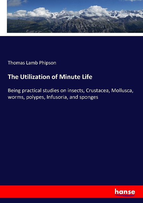 The Utilization of Minute Life: Being practical studies on insects, Crustacea, Mollusca, worms, polypes, Infusoria, and sponges