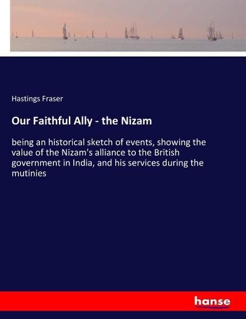 Our Faithful Ally - the Nizam: being an historical sketch of events, showing the value of the Nizam's alliance to the British government in India, and his services during the mutinies