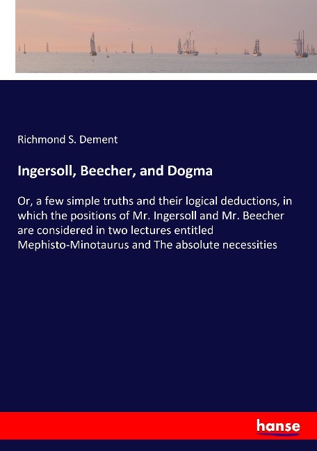 Ingersoll, Beecher, and Dogma: Or, a few simple truths and their logical deductions, in which the positions of Mr. Ingersoll and Mr. Beecher are considered in two lectures entitled Mephisto-Minotaurus and The absolute necessities