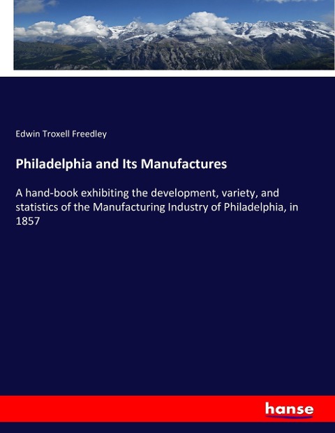 Philadelphia and Its Manufactures: A hand-book exhibiting the development, variety, and statistics of the Manufacturing Industry of Philadelphia, in 1857