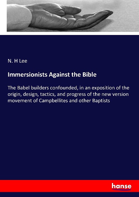 Immersionists Against the Bible: The Babel builders confounded, in an exposition of the origin, design, tactics, and progress of the new version movement of Campbellites and other Baptists