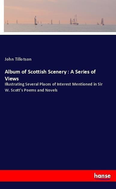 Album of Scottish Scenery : A Series of Views: Illustrating Several Places of Interest Mentioned in Sir W. Scotts Poems and Novels
