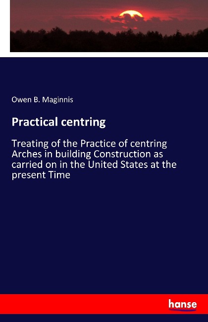Practical centring: Treating of the Practice of centring Arches in building Construction as carried on in the United States at the present Time