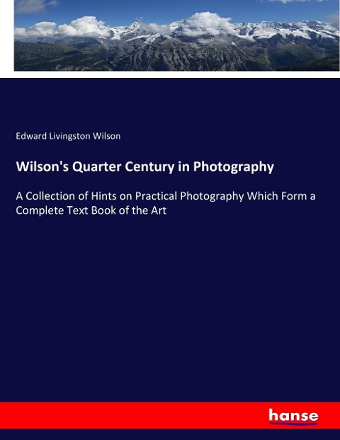 Wilsons Quarter Century in Photography: A Collection of Hints on Practical Photography Which Form a Complete Text Book of the Art