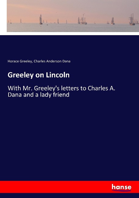 Greeley on Lincoln: With Mr. Greeleys letters to Charles A. Dana and a lady friend