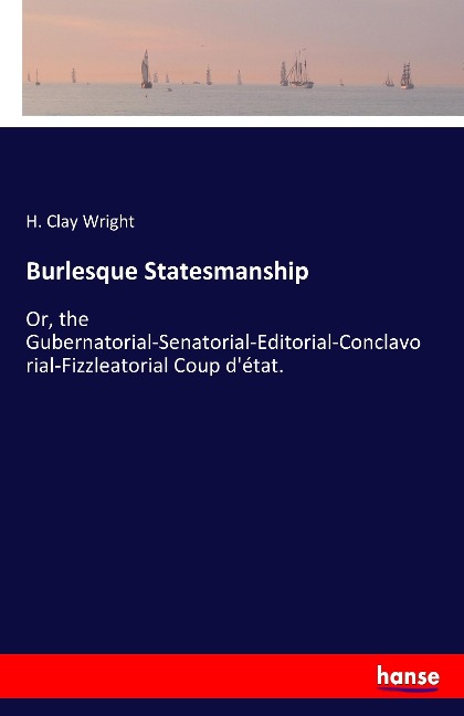 Burlesque Statesmanship: Or, the Gubernatorial-Senatorial-Editorial-Conclavorial-Fizzleatorial Coup détat.