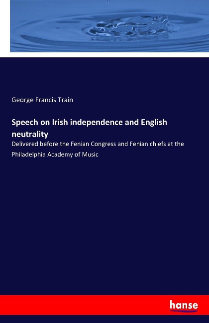 Speech on Irish independence and English neutrality: Delivered before the Fenian Congress and Fenian chiefs at the Philadelphia Academy of Music