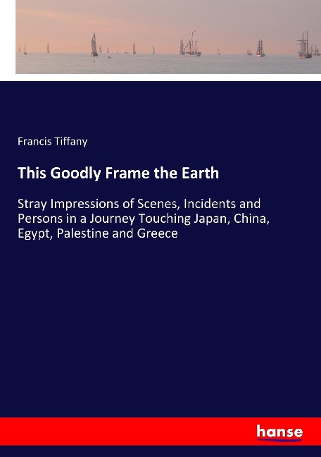 This Goodly Frame the Earth: Stray Impressions of Scenes, Incidents and Persons in a Journey Touching Japan, China, Egypt, Palestine and Greece
