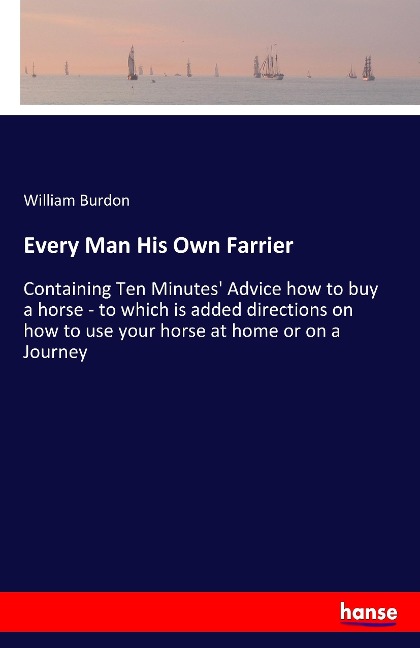 Every Man His Own Farrier: Containing Ten Minutes Advice how to buy a horse - to which is added directions on how to use your horse at home or on a Journey