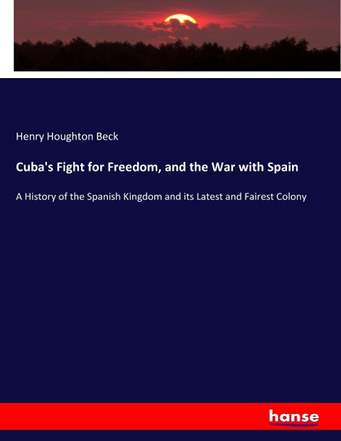 Cubas Fight for Freedom, and the War with Spain: A History of the Spanish Kingdom and its Latest and Fairest Colony