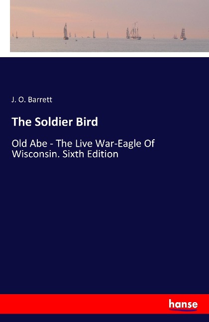 The Soldier Bird: Old Abe - The Live War-Eagle Of Wisconsin. Sixth Edition
