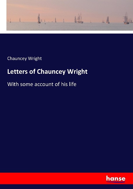 Letters of Chauncey Wright: With some account of his life