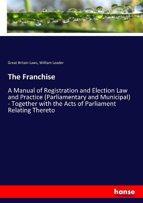 The Franchise: A Manual of Registration and Election Law and Practice (Parliamentary and Municipal) - Together with the Acts of Parliament Relating Thereto